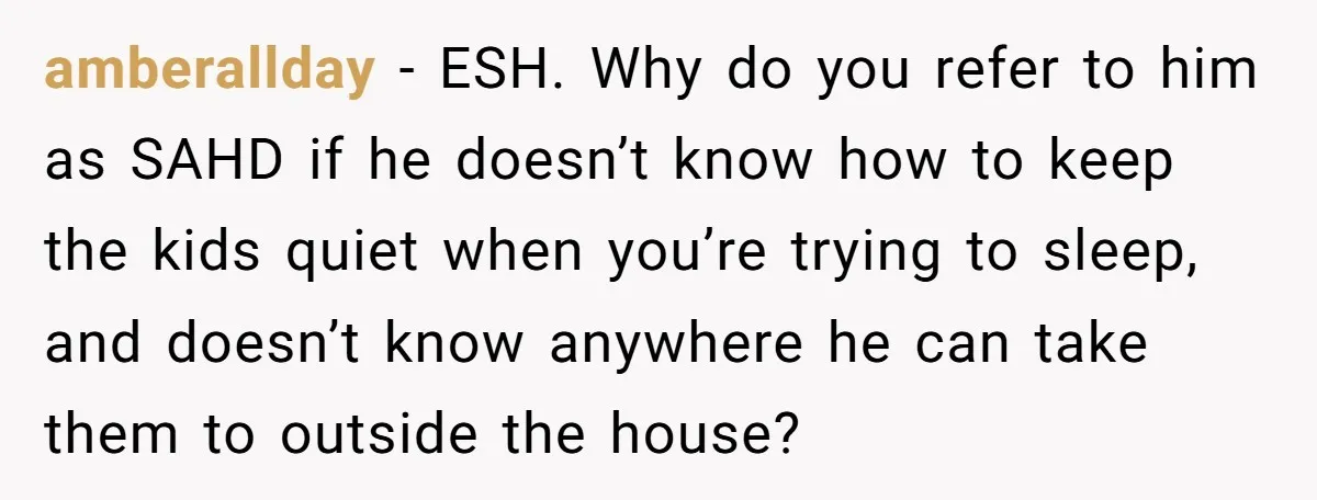 amberallday − ESH. Why do you refer to him as SAHD if he doesn’t know how to keep the kids quiet when you’re trying to sleep, and doesn’t know anywhere...