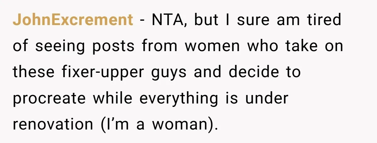 JohnExcrement − NTA, but I sure am tired of seeing posts from women who take on these fixer-upper guys and decide to procreate while everything is under renovation (I’m a...
