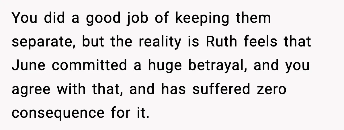 You did a good job of keeping them separate, but the reality is Ruth feels that June committed a huge betrayal, and you agree with that, and has suffered zero...