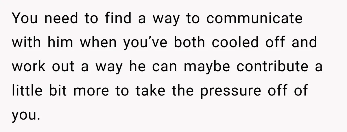 You need to find a way to communicate with him when you’ve both cooled off and work out a way he can maybe contribute a little bit more to take...