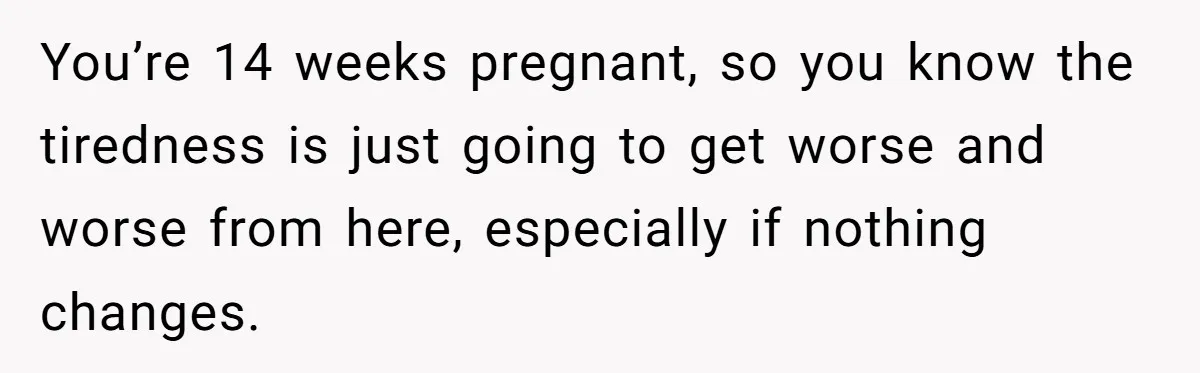 You’re 14 weeks pregnant, so you know the tiredness is just going to get worse and worse from here, especially if nothing changes.