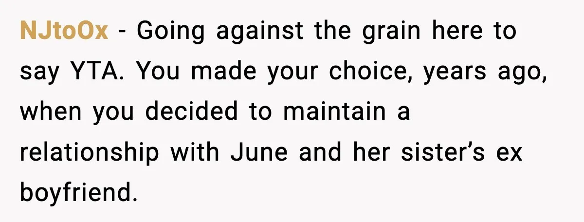 NJtoOx - Going against the grain here to say YTA. You made your choice, years ago, when you decided to maintain a relationship with June and her sister’s ex boyfriend.