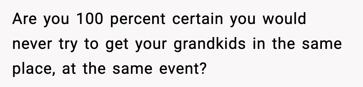 Are you 100 percent certain you would never try to get your grandkids in the same place, at the same event?
