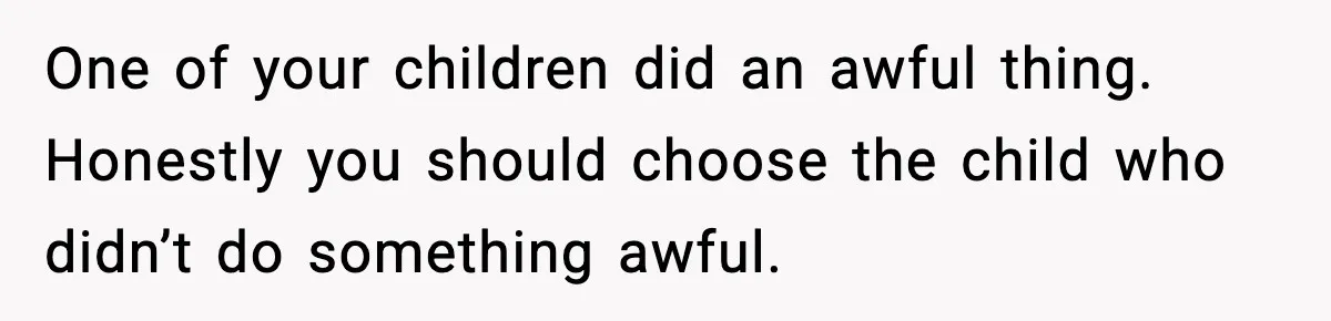 One of your children did an awful thing. Honestly you should choose the child who didn’t do something awful.