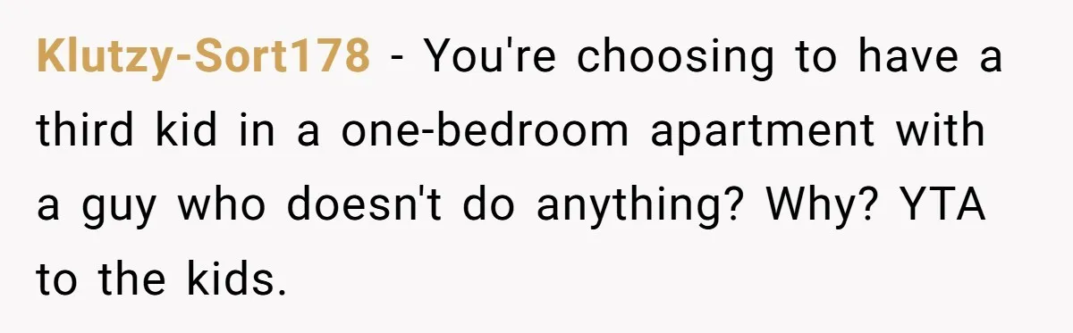 Klutzy-Sort178 − You're choosing to have a third kid in a one-bedroom apartment with a guy who doesn't do anything? Why? YTA to the kids.