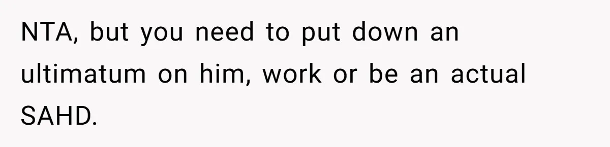 NTA, but you need to put down an ultimatum on him, work or be an actual SAHD.