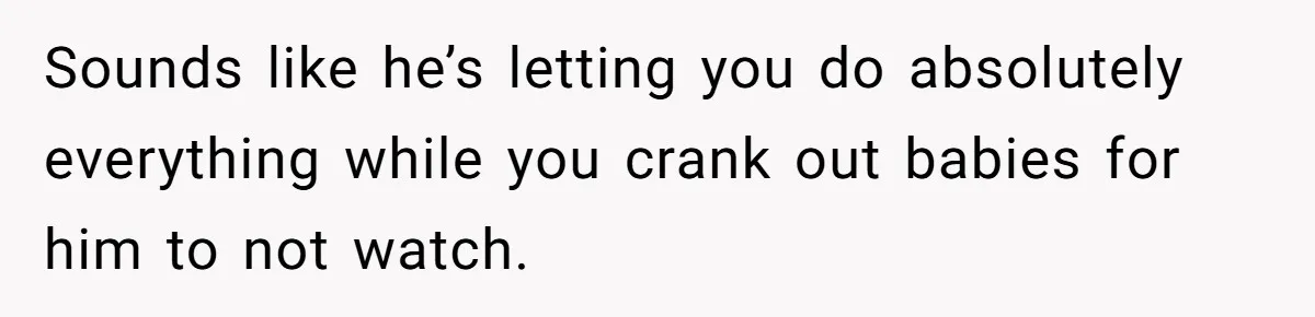 Sounds like he’s letting you do absolutely everything while you crank out babies for him to not watch.