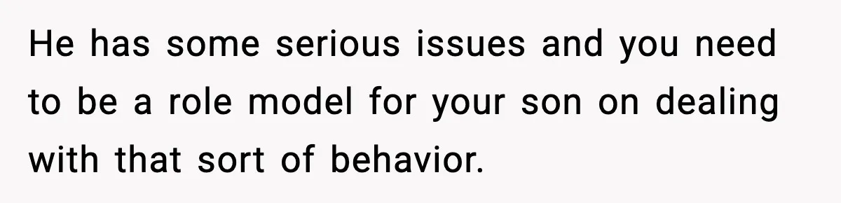 He has some serious issues and you need to be a role model for your son on dealing with that sort of behavior.