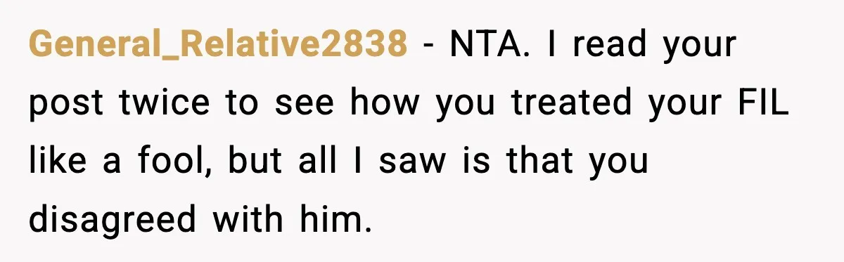 General_Relative2838 - NTA. I read your post twice to see how you treated your FIL like a fool, but all I saw is that you disagreed with him.