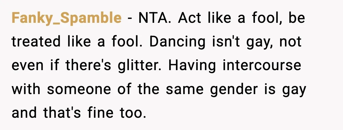 Fanky_Spamble - NTA. Act like a fool, be treated like a fool. Dancing isn't gay, not even if there's glitter. Having intercourse with someone of the same gender is gay...