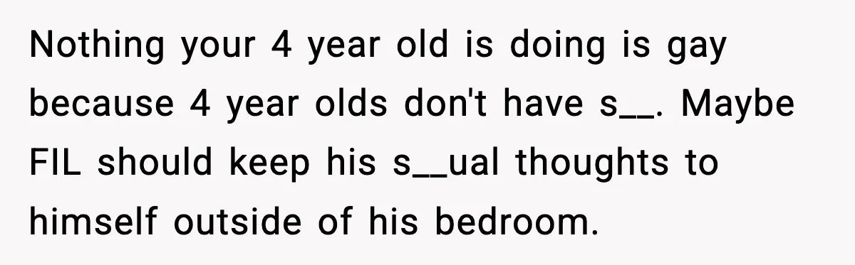 Nothing your 4 year old is doing is gay because 4 year olds don't have s__. Maybe FIL should keep his s__ual thoughts to himself outside of his bedroom.
