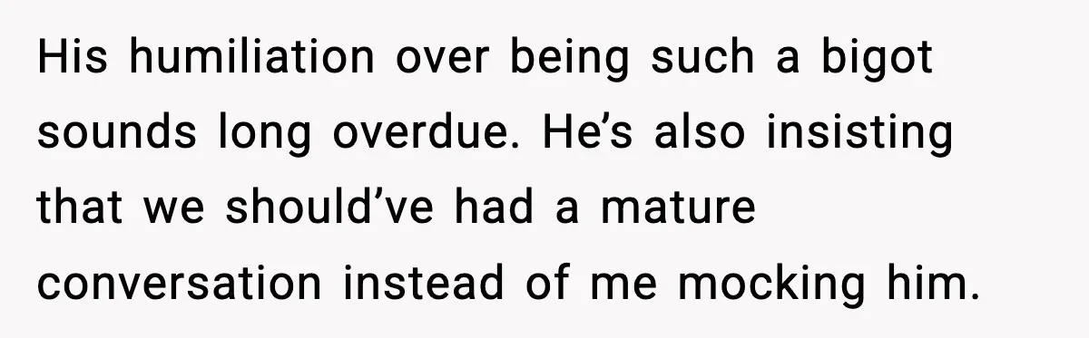His humiliation over being such a bigot sounds long overdue. He’s also insisting that we should’ve had a mature conversation instead of me mocking him.