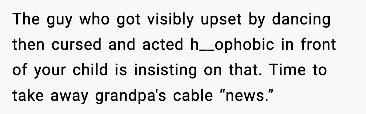 The guy who got visibly upset by dancing then cursed and acted h__ophobic in front of your child is insisting on that. Time to take away grandpa's cable “news.”