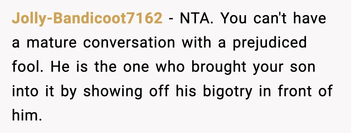Jolly-Bandicoot7162 - NTA. You can't have a mature conversation with a prejudiced fool. He is the one who brought your son into it by showing off his bigotry in front...