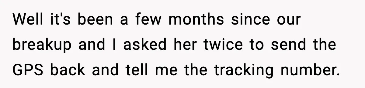 Well it's been a few months since our breakup and I asked her twice to send the GPS back and tell me the tracking number.