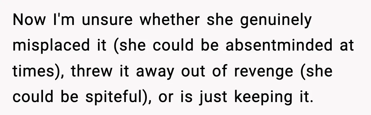 Now I'm unsure whether she genuinely misplaced it (she could be absentminded at times), threw it away out of revenge (she could be spiteful), or is just keeping it.