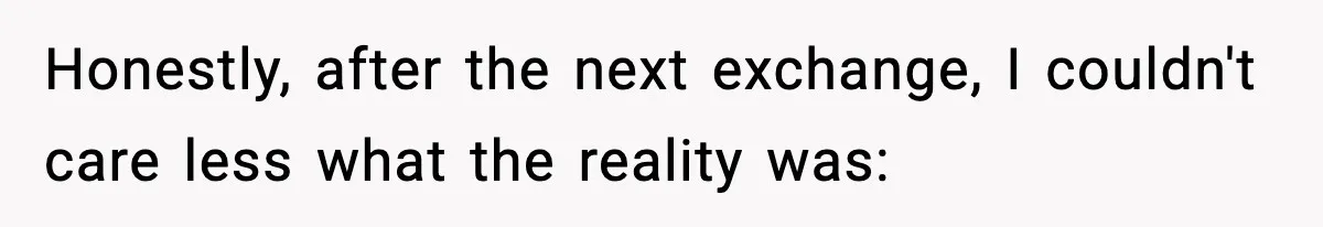 Honestly, after the next exchange, I couldn't care less what the reality was: