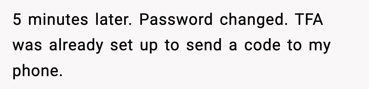 5 minutes later. Password changed. TFA was already set up to send a code to my phone.