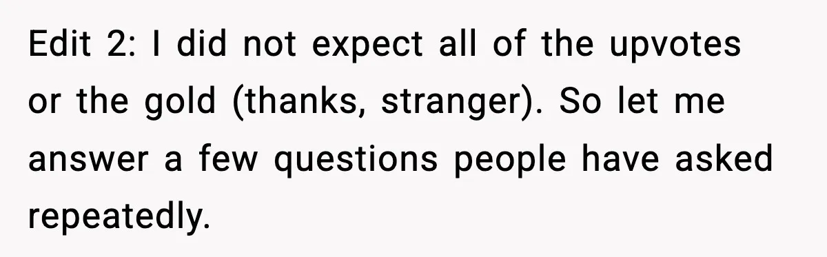 Edit 2: I did not expect all of the upvotes or the gold (thanks, stranger). So let me answer a few questions people have asked repeatedly.