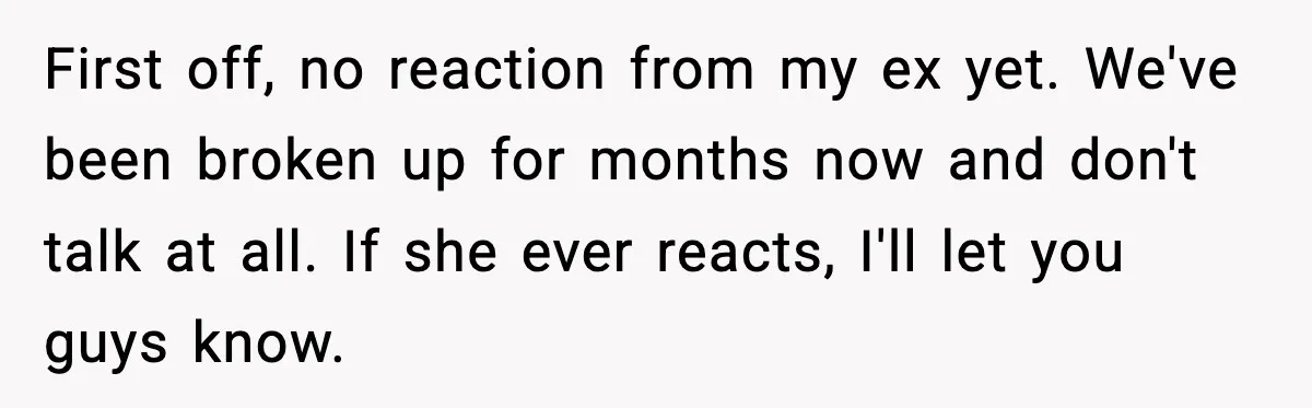First off, no reaction from my ex yet. We've been broken up for months now and don't talk at all. If she ever reacts, I'll let you guys know.