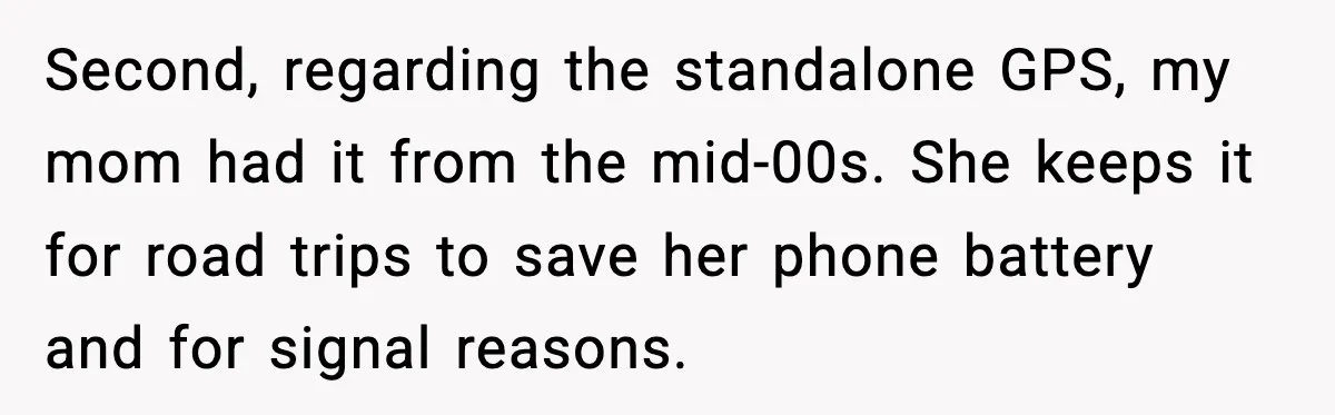 Second, regarding the standalone GPS, my mom had it from the mid-00s. She keeps it for road trips to save her phone battery and for signal reasons.