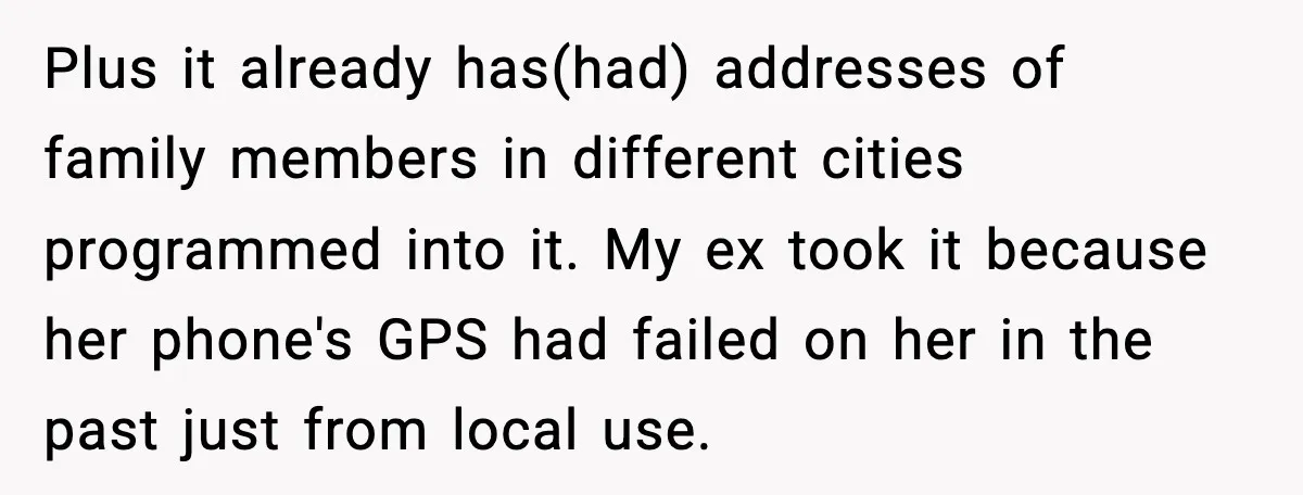 Plus it already has(had) addresses of family members in different cities programmed into it. My ex took it because her phone's GPS had failed on her in the past just...