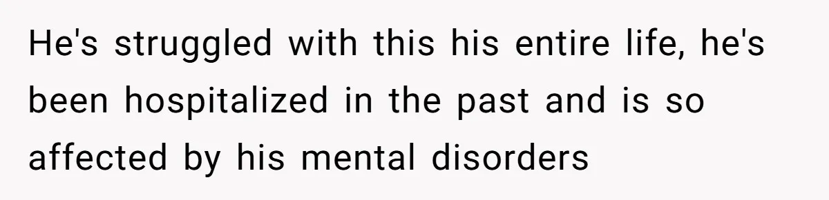 He's struggled with this his entire life, he's been hospitalized in the past and is so affected by his mental disorders