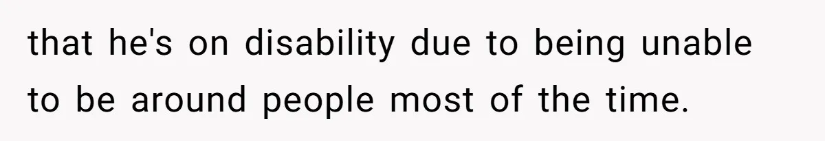 that he's on disability due to being unable to be around people most of the time.