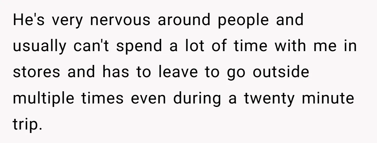 He's very nervous around people and usually can't spend a lot of time with me in stores and has to leave to go outside multiple times even during a twenty...