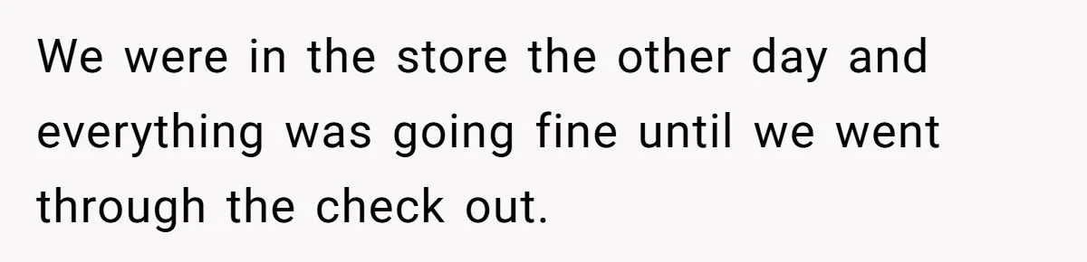 We were in the store the other day and everything was going fine until we went through the check out.