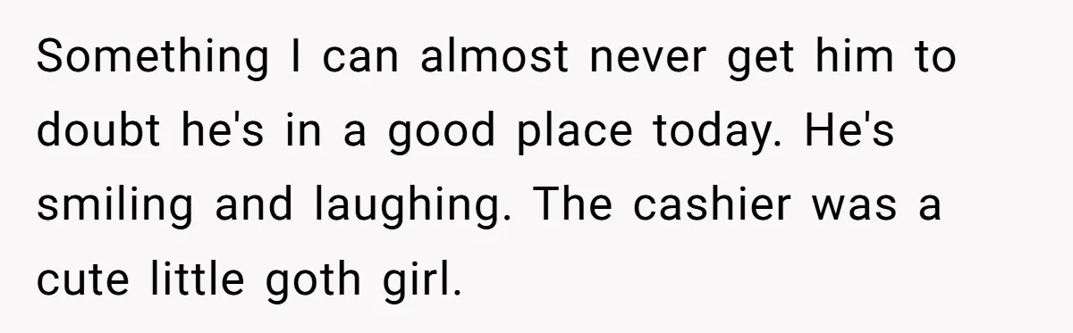 Something I can almost never get him to doubt he's in a good place today. He's smiling and laughing. The cashier was a cute little goth girl.