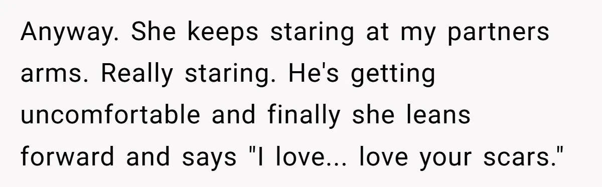 Anyway. She keeps staring at my partners arms. Really staring. He's getting uncomfortable and finally she leans forward and says "I love... love your scars."