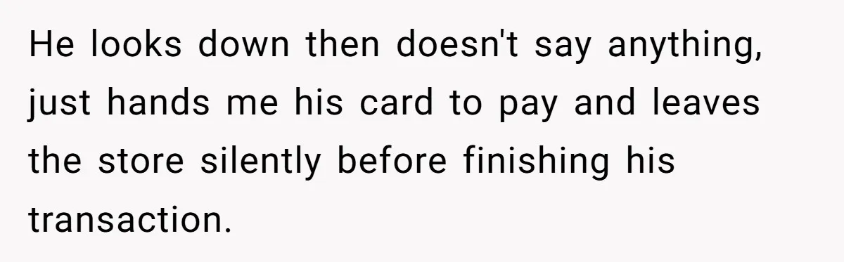 He looks down then doesn't say anything, just hands me his card to pay and leaves the store silently before finishing his transaction.