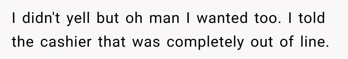 I didn't yell but oh man I wanted too. I told the cashier that was completely out of line.