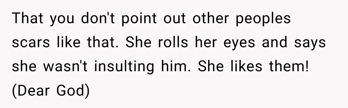 That you don't point out other peoples scars like that. She rolls her eyes and says she wasn't insulting him. She likes them! (Dear God)