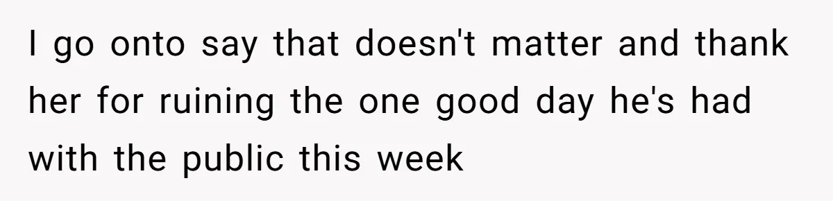 I go onto say that doesn't matter and thank her for ruining the one good day he's had with the public this week