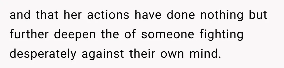 and that her actions have done nothing but further deepen the of someone fighting desperately against their own mind.