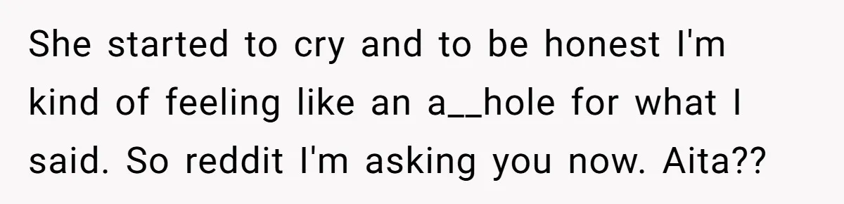 She started to cry and to be honest I'm kind of feeling like an a__hole for what I said. So reddit I'm asking you now. Aita??