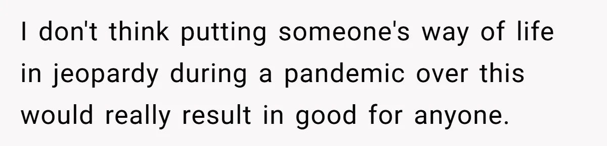 I don't think putting someone's way of life in jeopardy during a pandemic over this would really result in good for anyone.