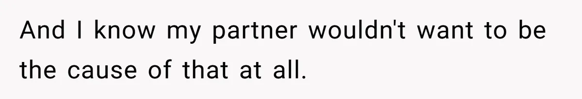 And I know my partner wouldn't want to be the cause of that at all.