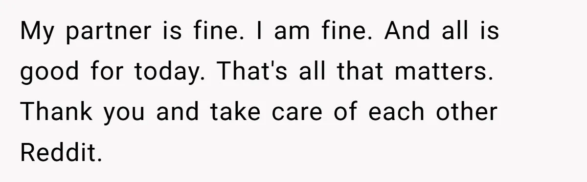 My partner is fine. I am fine. And all is good for today. That's all that matters. Thank you and take care of each other Reddit.