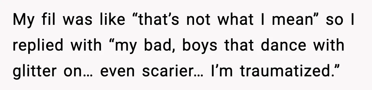 My fil was like “that’s not what I mean” so I replied with “my bad, boys that dance with glitter on… even scarier… I’m traumatized.”