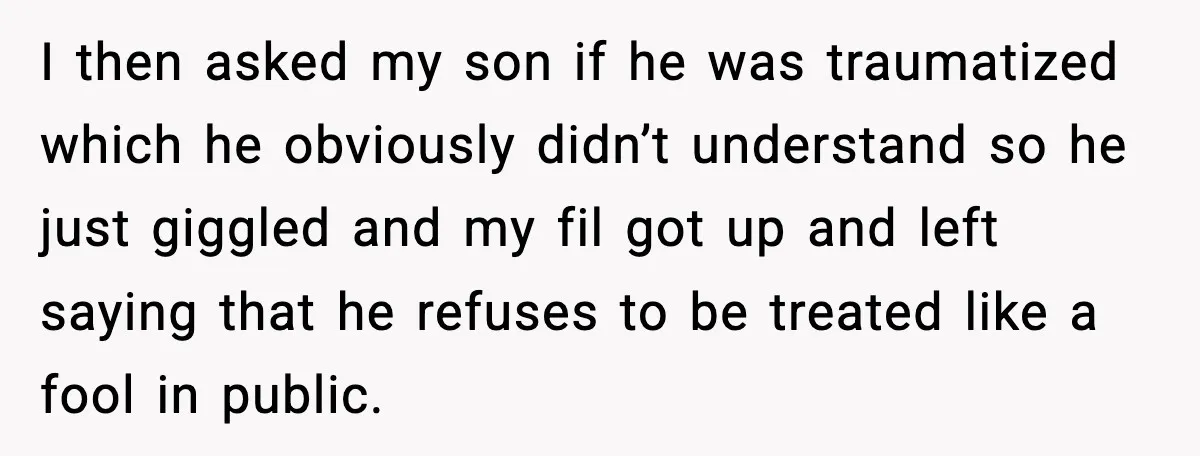 I then asked my son if he was traumatized which he obviously didn’t understand so he just giggled and my fil got up and left saying that he refuses to...