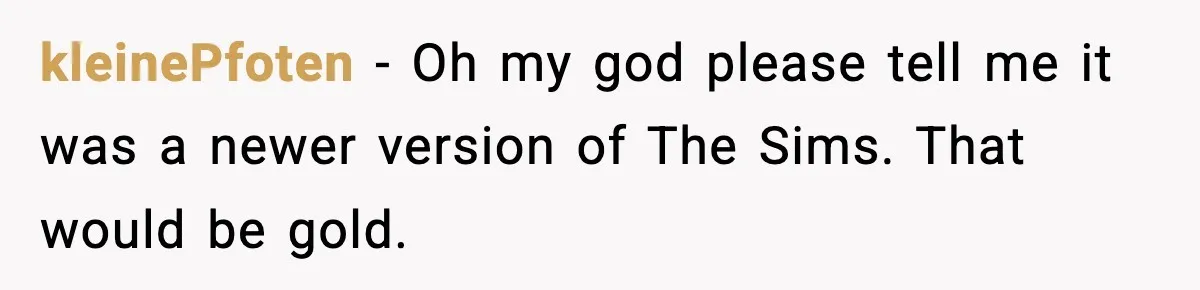 kleinePfoten − Oh my god please tell me it was a newer version of The Sims. That would be gold.