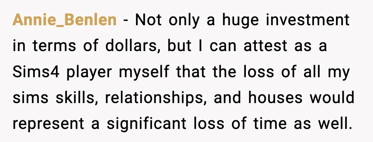 Annie_Benlen − Not only a huge investment in terms of dollars, but I can attest as a Sims4 player myself that the loss of all my sims skills, relationships, and...