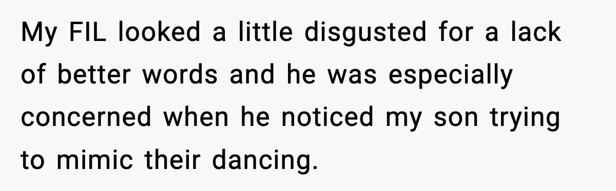 My FIL looked a little disgusted for a lack of better words and he was especially concerned when he noticed my son trying to mimic their dancing.