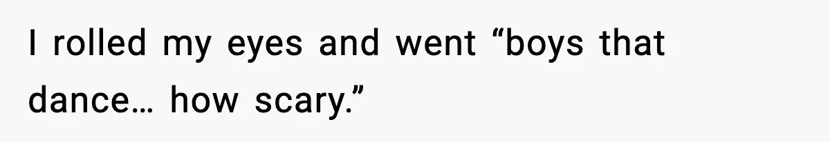 I rolled my eyes and went “boys that dance… how scary.”