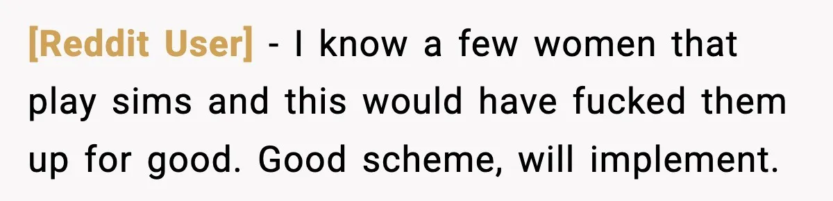 [Reddit User] − I know a few women that play sims and this would have fucked them up for good. Good scheme, will implement.