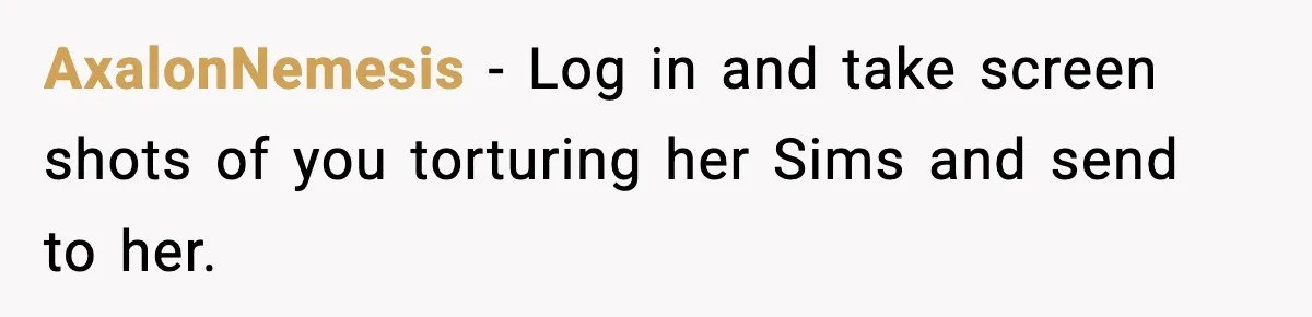 AxalonNemesis − Log in and take screen shots of you torturing her Sims and send to her.