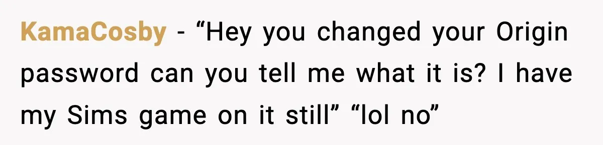 KamaCosby − “Hey you changed your Origin password can you tell me what it is? I have my Sims game on it still” “lol no”
